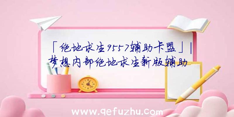 「绝地求生9557辅助卡盟」|梦想内部绝地求生新版辅助